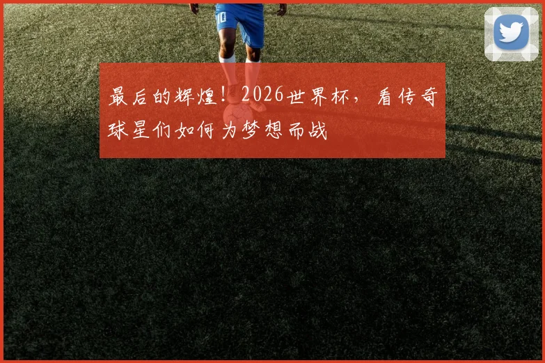 最后的辉煌！2026世界杯，看传奇球星们如何为梦想而战