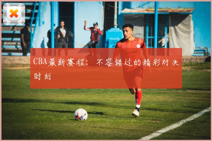 CBA最新赛程：不容错过的精彩对决时刻