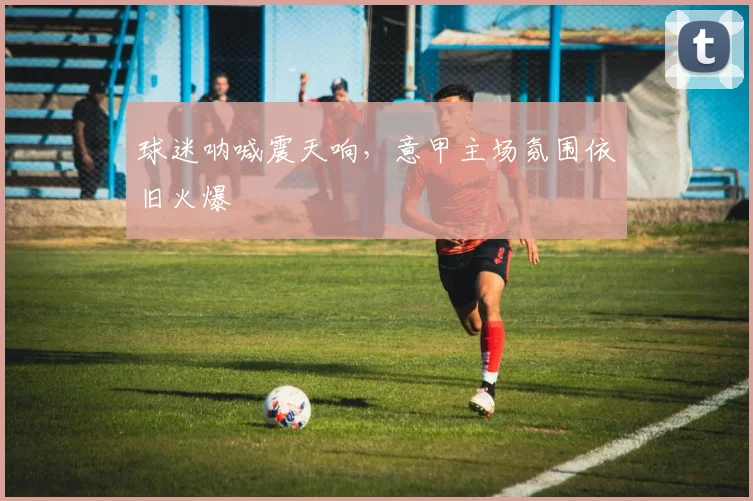 球迷呐喊震天响，意甲主场氛围依旧火爆