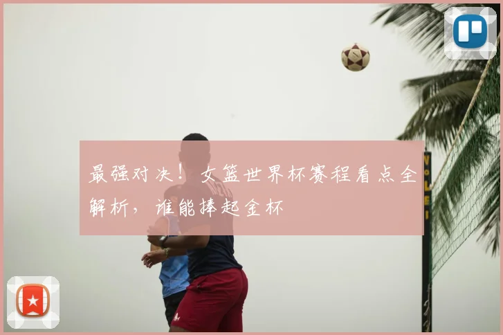 最强对决！女篮世界杯赛程看点全解析，谁能捧起金杯