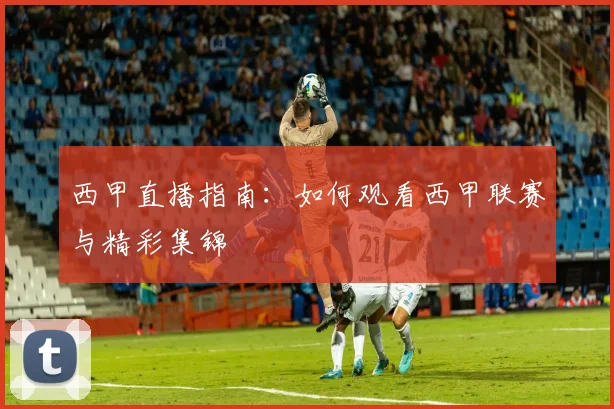 西甲直播指南：如何观看西甲联赛与精彩集锦