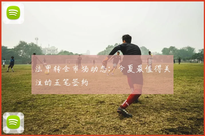 法甲转会市场动态：今夏最值得关注的五笔签约