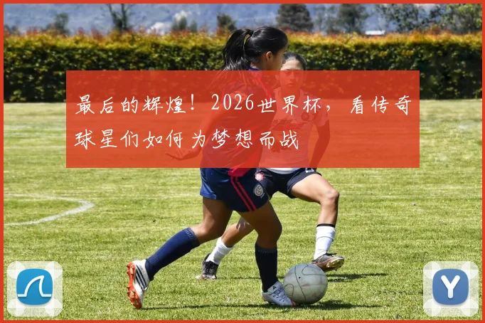 最后的辉煌！2026世界杯，看传奇球星们如何为梦想而战