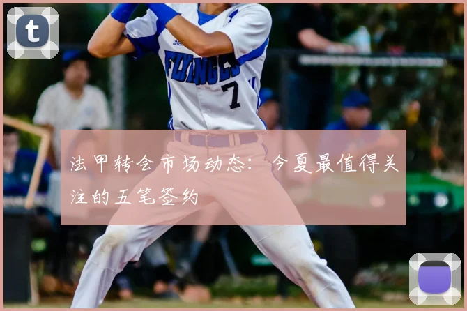 法甲转会市场动态：今夏最值得关注的五笔签约